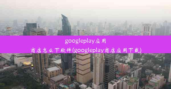 googleplay应用商店怎么下软件(googleplay商店应用下载)