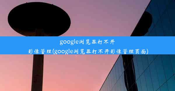 google浏览器打不开影像管理(google浏览器打不开影像管理页面)