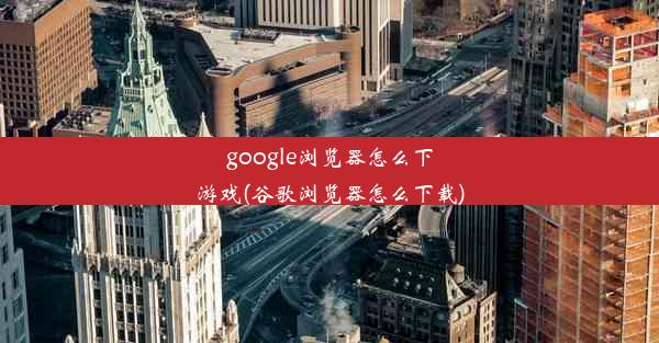 google浏览器怎么下游戏(谷歌浏览器怎么下载)