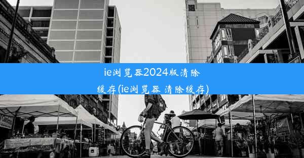 ie浏览器2024版清除缓存(ie浏览器 清除缓存)