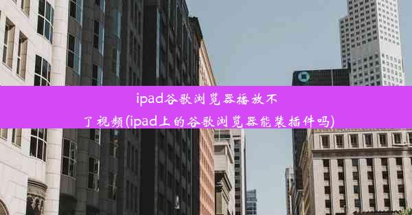 ipad谷歌浏览器播放不了视频(ipad上的谷歌浏览器能装插件吗)