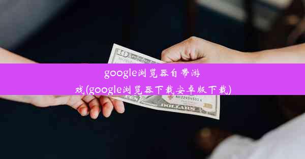 google浏览器自带游戏(google浏览器下载安卓版下载)