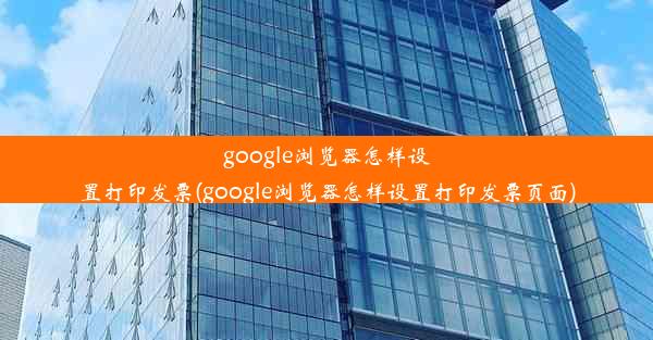 google浏览器怎样设置打印发票(google浏览器怎样设置打印发票页面)