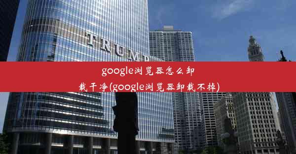 google浏览器怎么卸载干净(google浏览器卸载不掉)