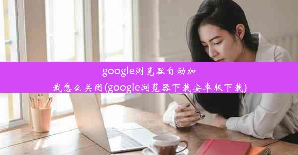 google浏览器自动加载怎么关闭(google浏览器下载安卓版下载)