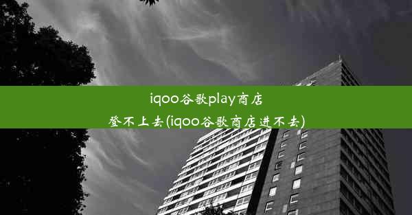 iqoo谷歌play商店登不上去(iqoo谷歌商店进不去)