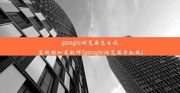 google浏览器怎么设置视频加速软件(google浏览器手机版)