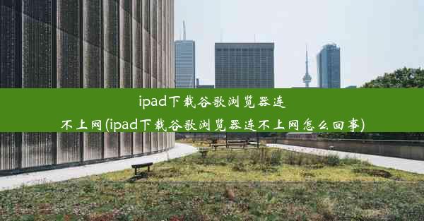 ipad下载谷歌浏览器连不上网(ipad下载谷歌浏览器连不上网怎么回事)