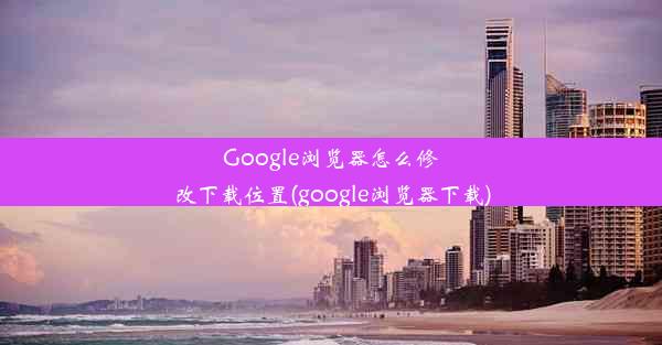 Google浏览器怎么修改下载位置(google浏览器下载)