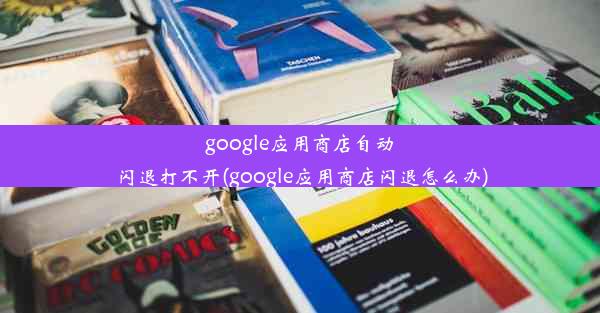 google应用商店自动闪退打不开(google应用商店闪退怎么办)