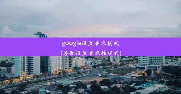 google设置兼容模式(谷歌设置兼容性模式)