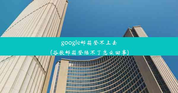 google邮箱登不上去(谷歌邮箱登陆不了怎么回事)