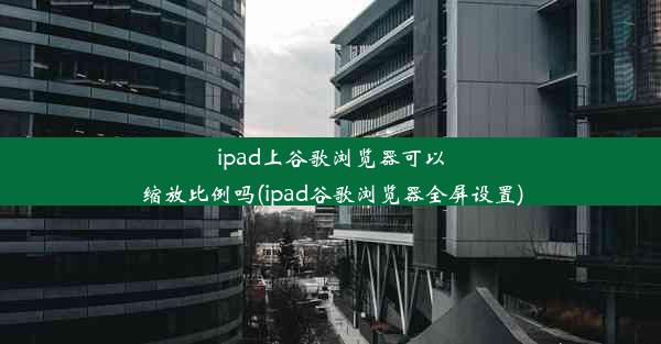 ipad上谷歌浏览器可以缩放比例吗(ipad谷歌浏览器全屏设置)