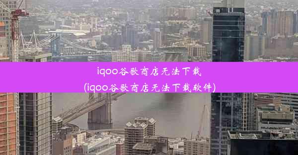 iqoo谷歌商店无法下载(iqoo谷歌商店无法下载软件)