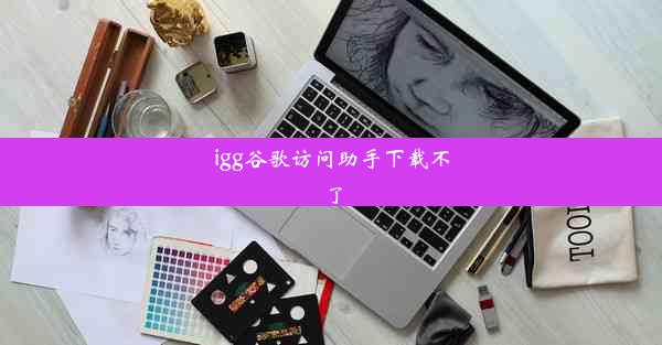 igg谷歌访问助手下载不了