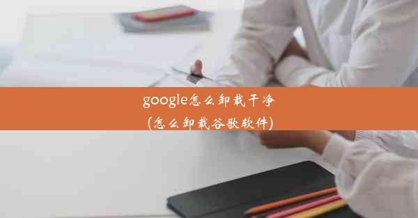 google怎么卸载干净(怎么卸载谷歌软件)