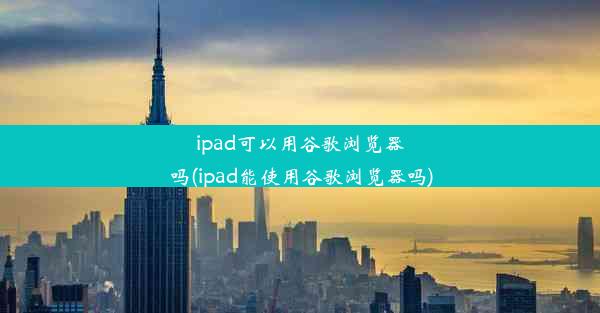 ipad可以用谷歌浏览器吗(ipad能使用谷歌浏览器吗)