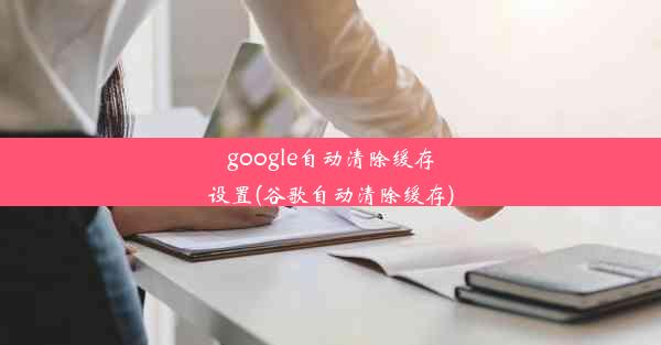 google自动清除缓存设置(谷歌自动清除缓存)