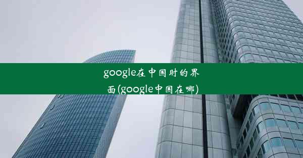 google在中国时的界面(google中国在哪)