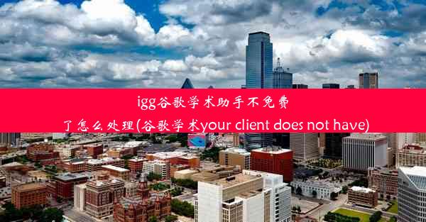 igg谷歌学术助手不免费了怎么处理(谷歌学术your client does not have)