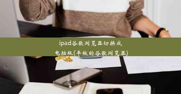 ipad谷歌浏览器切换成电脑版(平板的谷歌浏览器)