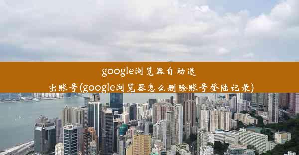 google浏览器自动退出账号(google浏览器怎么删除账号登陆记录)