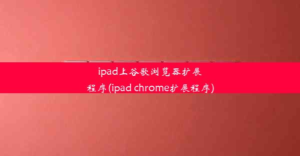 ipad上谷歌浏览器扩展程序(ipad chrome扩展程序)