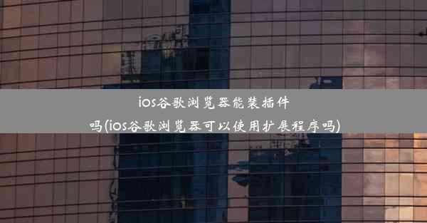 ios谷歌浏览器能装插件吗(ios谷歌浏览器可以使用扩展程序吗)