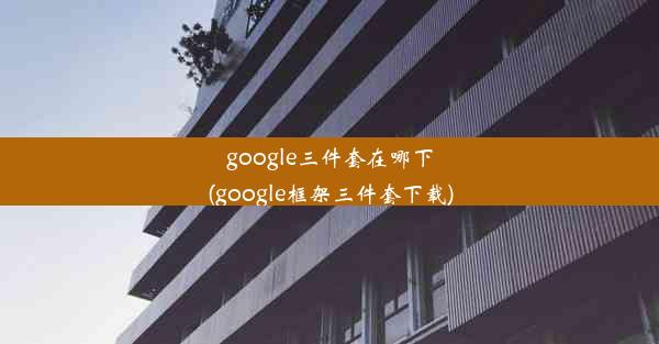 google三件套在哪下(google框架三件套下载)