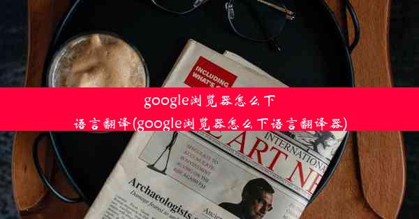 google浏览器怎么下语言翻译(google浏览器怎么下语言翻译器)