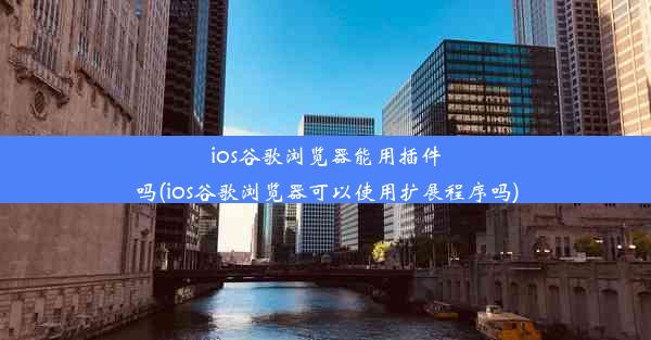 ios谷歌浏览器能用插件吗(ios谷歌浏览器可以使用扩展程序吗)