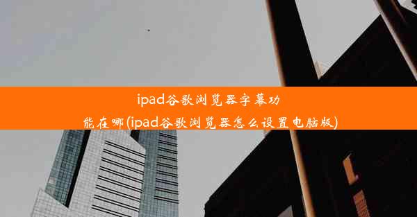 ipad谷歌浏览器字幕功能在哪(ipad谷歌浏览器怎么设置电脑版)