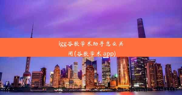 igg谷歌学术助手怎么关闭(谷歌学术 app)