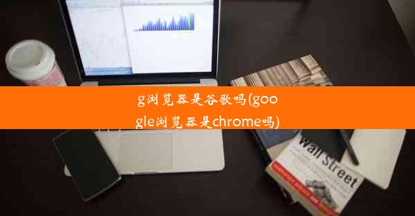 g浏览器是谷歌吗(google浏览器是chrome吗)