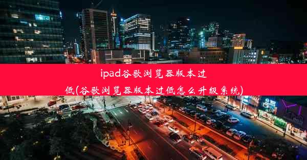 ipad谷歌浏览器版本过低(谷歌浏览器版本过低怎么升级系统)