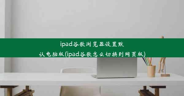 ipad谷歌浏览器设置默认电脑版(ipad谷歌怎么切换到网页版)