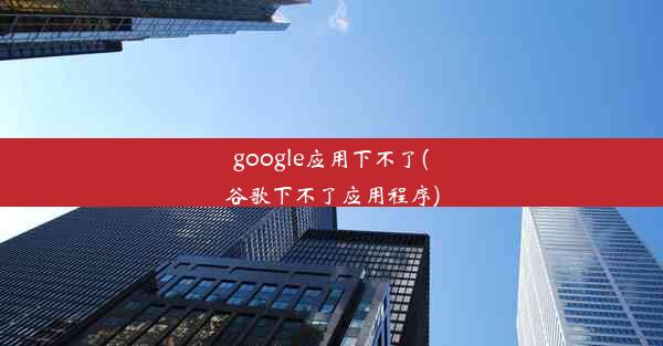 google应用下不了(谷歌下不了应用程序)