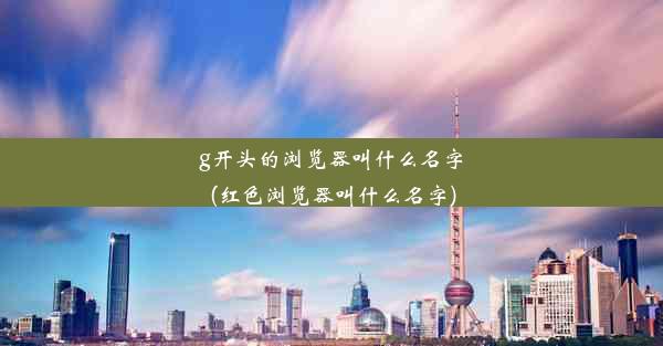 g开头的浏览器叫什么名字(红色浏览器叫什么名字)