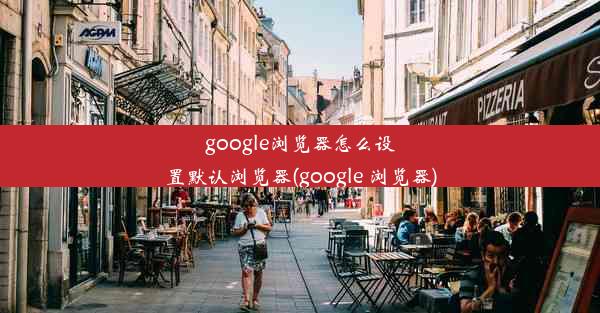 google浏览器怎么设置默认浏览器(google 浏览器)