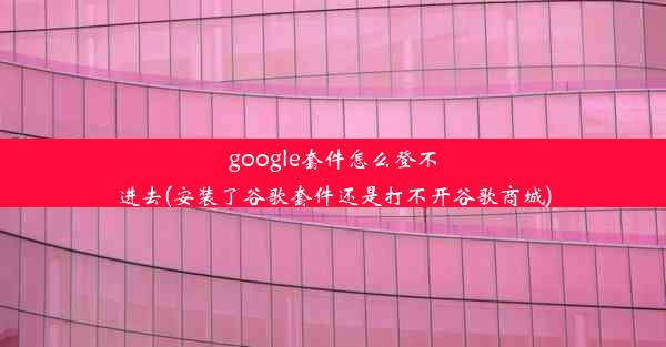 google套件怎么登不进去(安装了谷歌套件还是打不开谷歌商城)