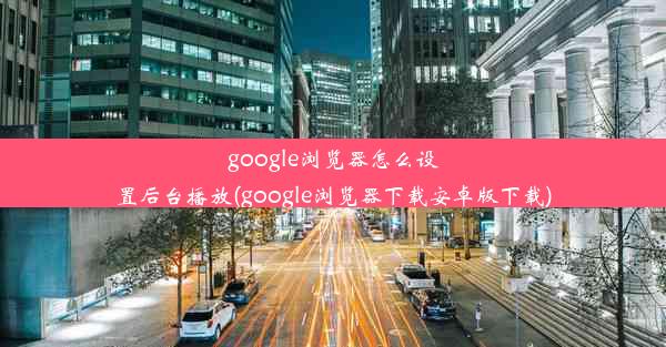 google浏览器怎么设置后台播放(google浏览器下载安卓版下载)