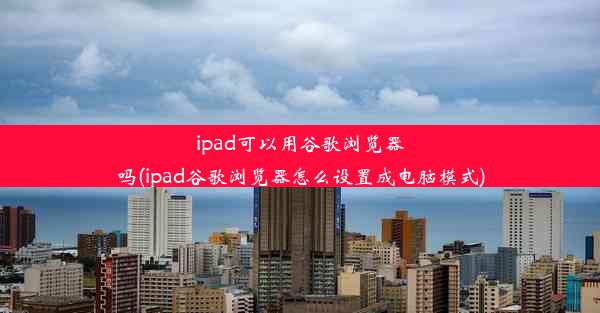 ipad可以用谷歌浏览器吗(ipad谷歌浏览器怎么设置成电脑模式)