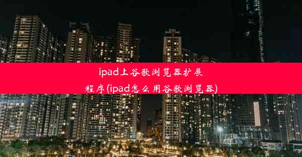 ipad上谷歌浏览器扩展程序(ipad怎么用谷歌浏览器)