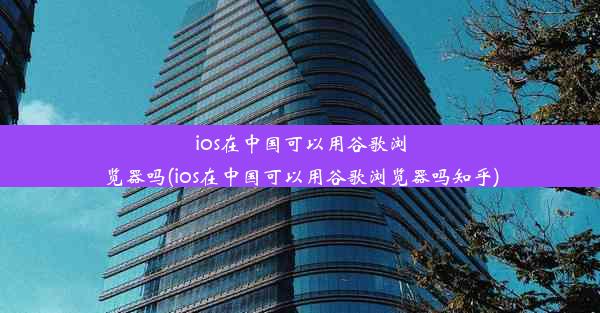 ios在中国可以用谷歌浏览器吗(ios在中国可以用谷歌浏览器吗知乎)