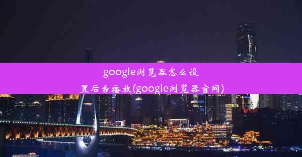 google浏览器怎么设置后台播放(google浏览器官网)