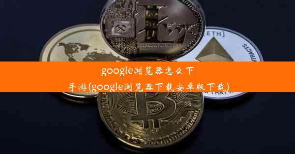 google浏览器怎么下手游(google浏览器下载安卓版下载)