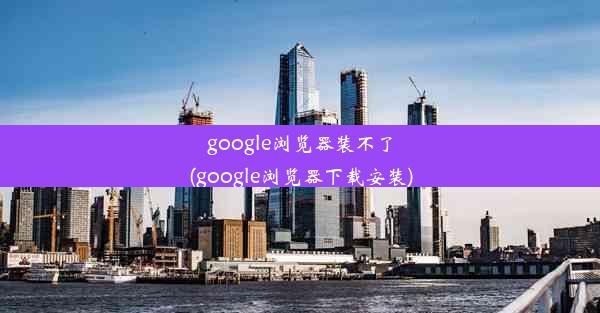 google浏览器装不了(google浏览器下载安装)