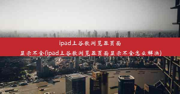 ipad上谷歌浏览器页面显示不全(ipad上谷歌浏览器页面显示不全怎么解决)