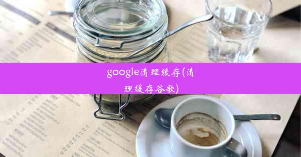 google清理缓存(清理缓存谷歌)