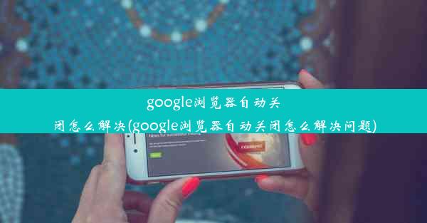 google浏览器自动关闭怎么解决(google浏览器自动关闭怎么解决问题)